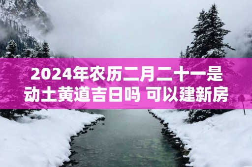 2025年农历二月二十一是动土黄道吉日吗 可以建新房吗