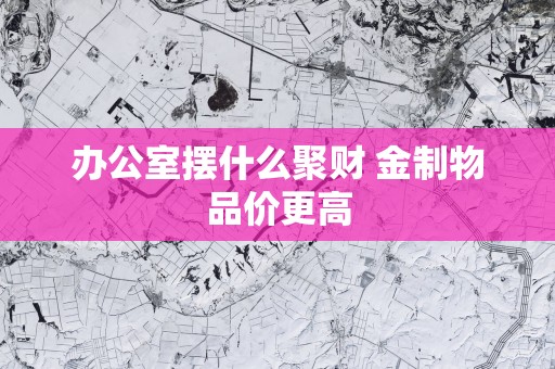 办公室摆什么聚财 金制物品价更高