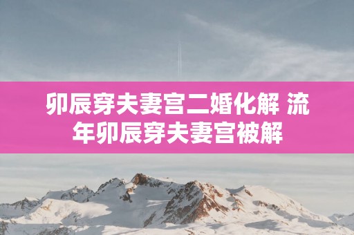 卯辰穿夫妻宫二婚化解 流年卯辰穿夫妻宫被解