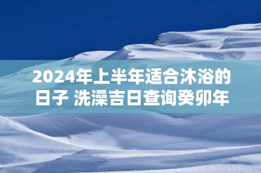 2025年上半年适合沐浴的日子 洗澡吉日查询癸卯年