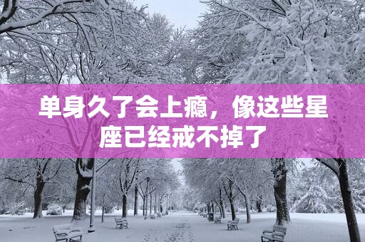 单身久了会上瘾，像这些星座已经戒不掉了