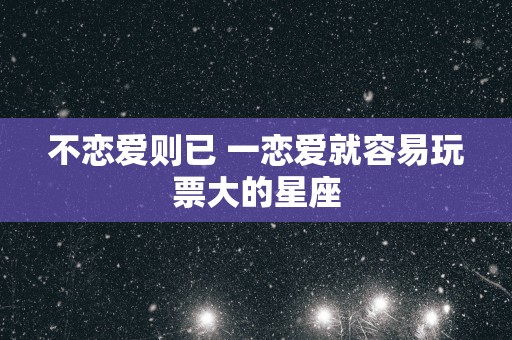 不恋爱则已 一恋爱就容易玩票大的星座