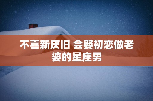 不喜新厌旧 会娶初恋做老婆的星座男