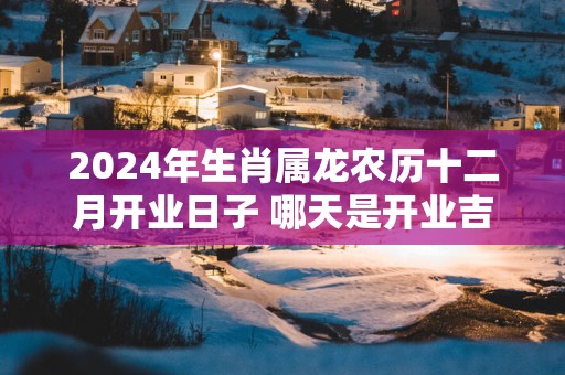 2025年生肖属龙农历十二月开业日子 哪天是开业吉祥日