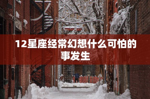 12星座经常幻想什么可怕的事发生