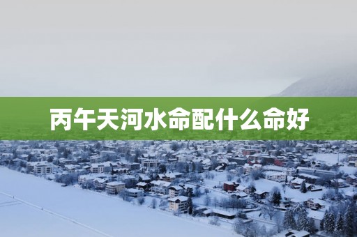 丙午天河水命配什么命好