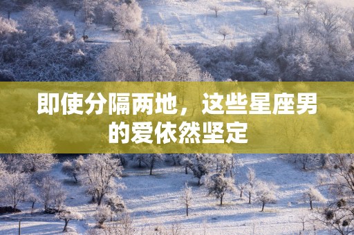 即使分隔两地，这些星座男的爱依然坚定