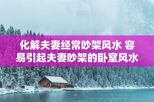 化解夫妻经常吵架风水 容易引起夫妻吵架的卧室风水