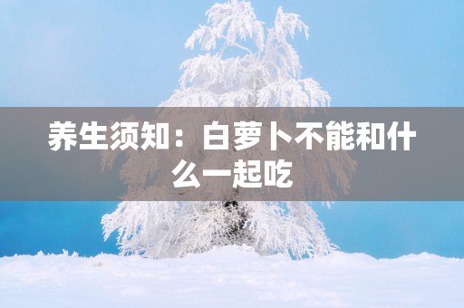 养生须知：白萝卜不能和什么一起吃