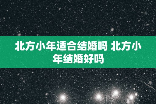 北方小年适合结婚吗 北方小年结婚好吗