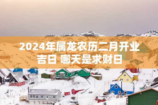 2025年属龙农历二月开业吉日 哪天是求财日