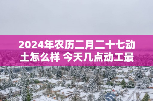 2025年农历二月二十七动土怎么样 今天几点动工最吉利