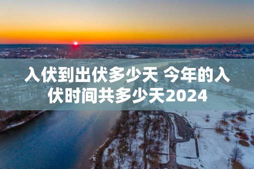 入伏到出伏多少天 今年的入伏时间共多少天2025