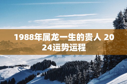 1988年属龙一生的贵人 2025运势运程