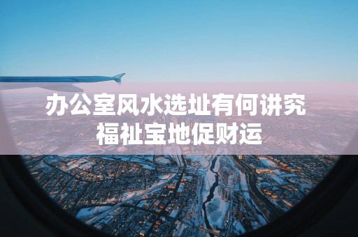 办公室风水选址有何讲究 福祉宝地促财运
