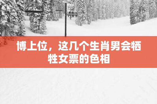 博上位，这几个生肖男会牺牲女票的色相
