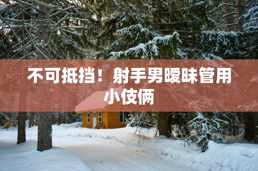 不可抵挡！射手男暧昧管用小伎俩