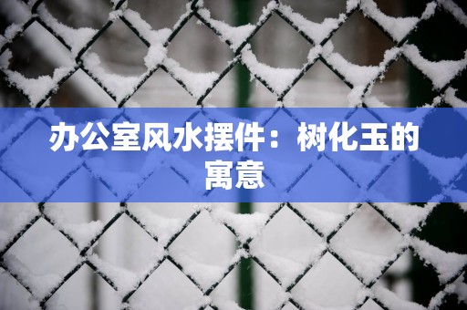 办公室风水摆件：树化玉的寓意
