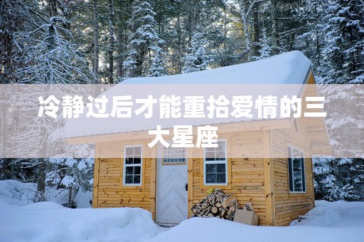 冷静过后才能重拾爱情的三大星座 冷静过后才能重拾爱情的三大星座