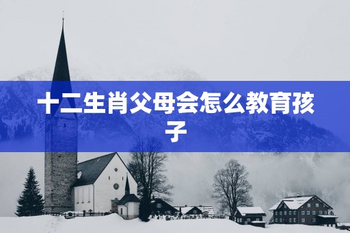 十二生肖父母会怎么教育孩子