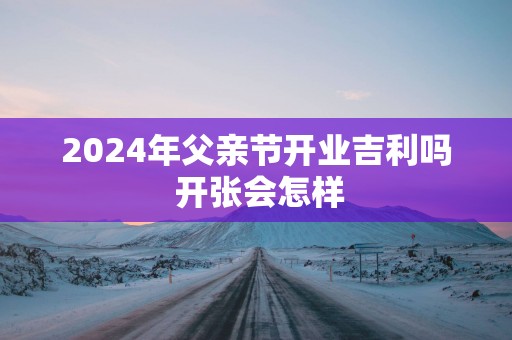 2025年父亲节开业吉利吗 开张会怎样