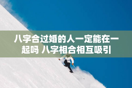 八字合过婚的人一定能在一起吗 八字相合相互吸引