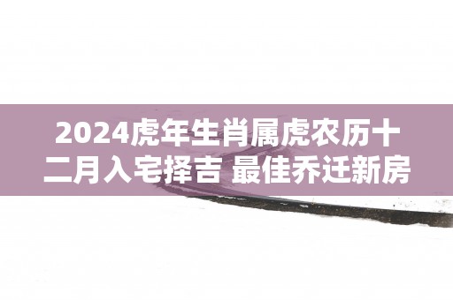 2025蛇年生肖属虎农历十二月入宅择吉 最佳乔迁新房好日子