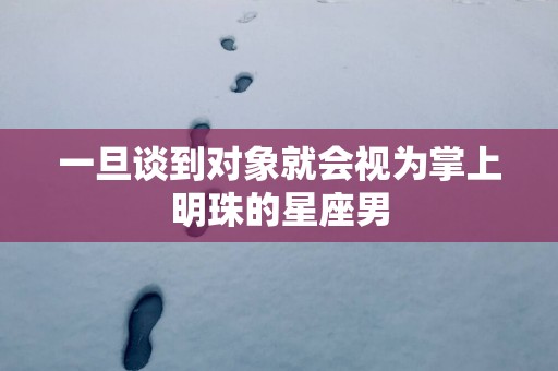 一旦谈到对象就会视为掌上明珠的星座男