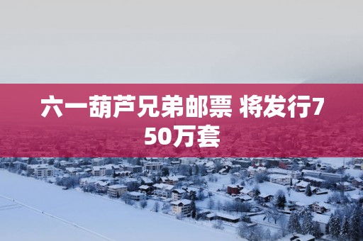 六一葫芦兄弟邮票 将发行750万套