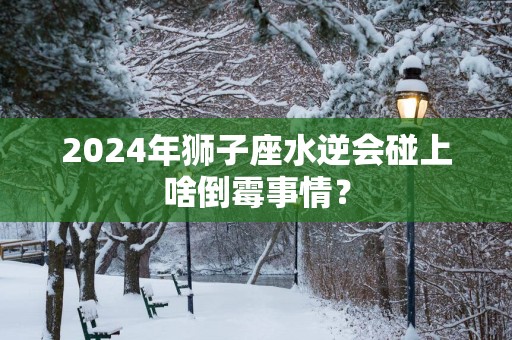 2025年狮子座水逆会碰上啥倒霉事情？
