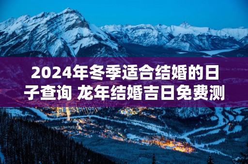 2025年冬季适合结婚的日子查询 蛇年结婚吉日免费测算
