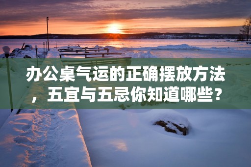 办公桌气运的正确摆放方法，五宜与五忌你知道哪些？