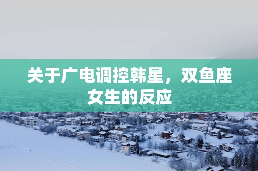 关于广电调控韩星，双鱼座女生的反应