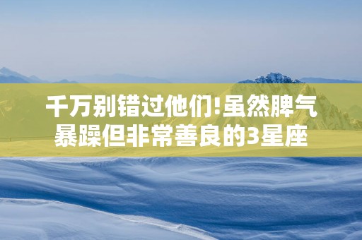 千万别错过他们!虽然脾气暴躁但非常善良的3星座