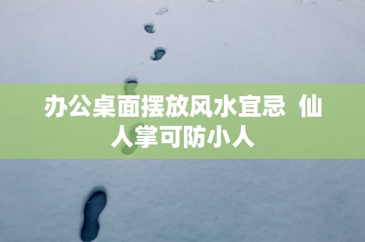 办公桌面摆放风水宜忌  仙人掌可防小人