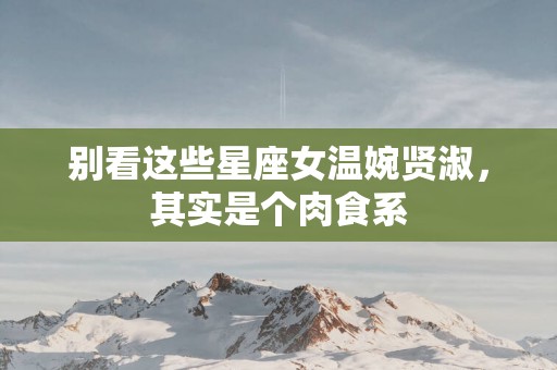 别看这些星座女温婉贤淑,其实是个肉食系 别看这些星座女温婉贤淑,其实是个肉食系