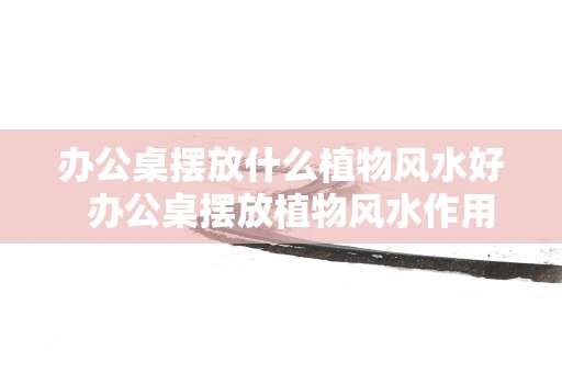 办公桌摆放什么植物风水好  办公桌摆放植物风水作用