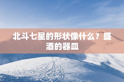 北斗七星的形状像什么？盛酒的器皿
