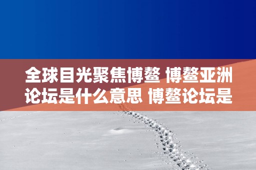 全球目光聚焦博鳌 博鳌亚洲论坛是什么意思 博鳌论坛是干什么的