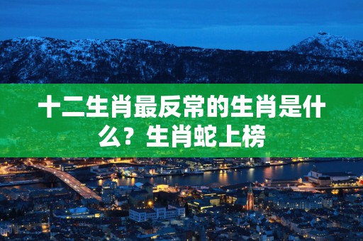 十二生肖最反常的生肖是什么？生肖蛇上榜