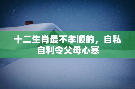 十二生肖最不孝顺的，自私自利令父母心寒