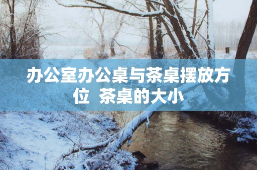 办公室办公桌与茶桌摆放方位  茶桌的大小