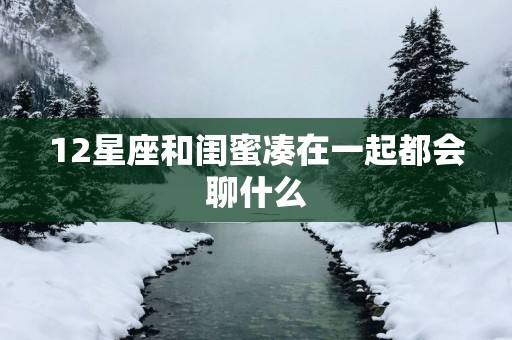 12星座和闺蜜凑在一起都会聊什么