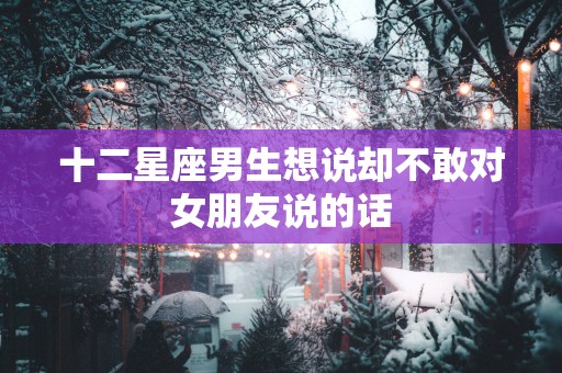 十二星座男生想说却不敢对女朋友说的话