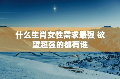 什么生肖女性需求最强 欲望超强的都有谁