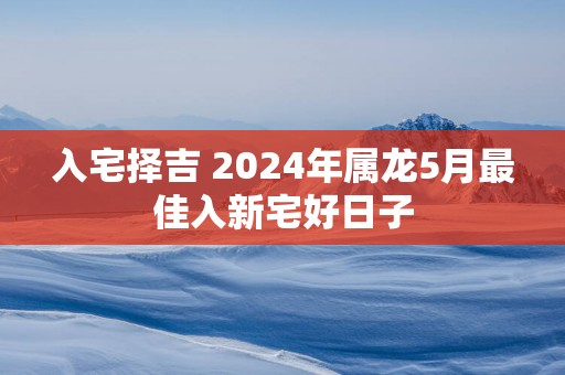 入宅择吉 2025年属龙5月最佳入新宅好日子