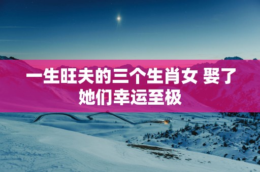 一生旺夫的三个生肖女 娶了她们幸运至极