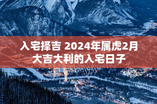 入宅择吉 2025年属虎2月大吉大利的入宅日子