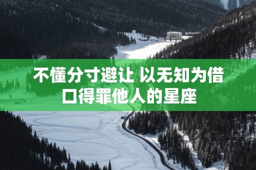 不懂分寸避让 以无知为借口得罪他人的星座