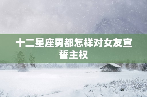 十二星座男都怎样对女友宣誓主权